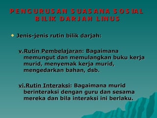 PENGURUSAN SUASANA SOSIAL  BILIK DARJAH LINUS Jenis-jenis rutin bilik darjah: v.Rutin Pembelajaran : Bagaimana memungut dan memulangkan buku kerja murid, menyemak kerja murid, mengedarkan bahan, dsb. vi.Rutin Interaksi : Bagaimana murid berinteraksi dengan guru dan sesama mereka dan bila interaksi ini berlaku. 