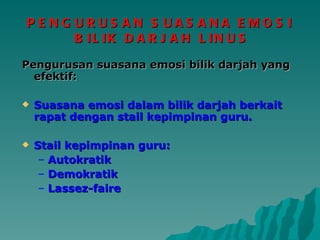 PENGURUSAN SUASANA EMOSI  BILIK DARJAH LINUS Pengurusan suasana emosi bilik darjah yang efektif: Suasana emosi dalam bilik darjah berkait rapat dengan stail kepimpinan guru. Stail kepimpinan guru: Autokratik Demokratik Lassez-faire 
