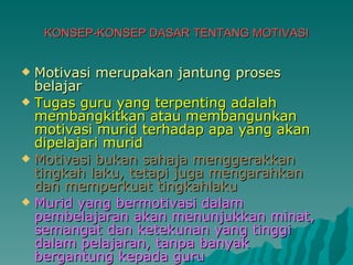 KONSEP-KONSEP DASAR TENTANG MOTIVASI Motivasi merupakan jantung proses belajar Tugas guru yang terpenting adalah membangkitkan atau membangunkan motivasi murid terhadap apa yang akan dipelajari murid Motivasi bukan sahaja menggerakkan tingkah laku, tetapi juga mengarahkan dan memperkuat tingkahlaku Murid yang bermotivasi dalam pembelajaran akan menunjukkan minat, semangat dan ketekunan yang tinggi dalam pelajaran, tanpa banyak bergantung kepada guru 