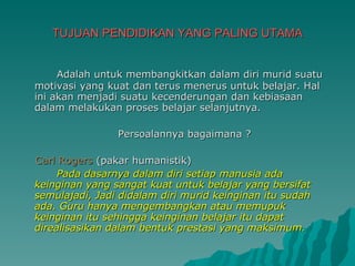 TUJUAN PENDIDIKAN YANG PALING UTAMA Adalah untuk membangkitkan dalam diri murid suatu motivasi yang kuat dan terus menerus untuk belajar. Hal ini akan menjadi suatu kecenderungan dan kebiasaan dalam melakukan proses belajar selanjutnya. Persoalannya bagaimana ? Carl Rogers  (pakar humanistik) Pada dasarnya dalam diri setiap manusia ada keinginan yang sangat kuat untuk belajar yang bersifat semulajadi, Jadi didalam diri murid keinginan itu sudah ada. Guru hanya mengembangkan atau memupuk keinginan itu sehingga keinginan belajar itu dapat direalisasikan dalam bentuk prestasi yang maksimum. 