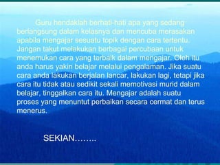 Guru hendaklah berhati-hati apa yang sedang berlangsung dalam kelasnya dan mencuba merasakan apabila mengajar sesuatu topik dengan cara tertentu. Jangan takut melakukan berbagai percubaan untuk menemukan cara yang terbaik dalam mengajar. Oleh itu anda harus yakin belajar melalui pengalaman. Jika suatu cara anda lakukan berjalan lancar, lakukan lagi, tetapi jika cara itu tidak atau sedikit sekali memotivasi murid dalam belajar, tinggalkan cara itu. Mengajar adalah suatu proses yang menuntut perbaikan secara cermat dan terus menerus. SEKIAN……..   