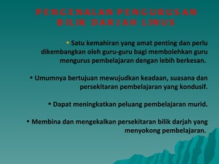 Satu kemahiran yang amat penting dan perlu dikembangkan oleh guru-guru bagi membolehkan guru mengurus pembelajaran dengan lebih berkesan.  Umumnya bertujuan mewujudkan keadaan, suasana dan persekitaran pembelajaran yang kondusif. Dapat meningkatkan peluang pembelajaran murid. Membina dan mengekalkan persekitaran bilik darjah yang menyokong pembelajaran.  PENGENALAN   PENGURUSAN  BILIK DARJAH LINUS  