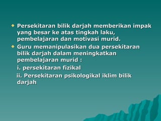 Persekitaran bilik darjah memberikan impak yang besar ke atas tingkah laku, pembelajaran dan motivasi murid. Guru memanipulasikan dua persekitaran bilik darjah dalam meningkatkan pembelajaran murid : i. persekitaran fizikal ii. Persekitaran psikologikal iklim bilik darjah  