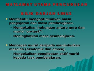 MATLAMAT UTAMA PENGURUSAN  BILIK DARJAH LINUS Membantu mengoptimumkan masa pengajaran dan masa pembelajaran. Mengekalkan hubungan antara guru dan murid “on-task”. Meningkatkan masa pembelajaran. Mencegah murid daripada menimbulkan masalah (akademik dan emosi). Mengekalkan penglibatan aktif murid kepada task pembelajaran. 