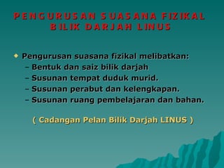 PENGURUSAN SUASANA FIZIKAL  BILIK DARJAH LINUS Pengurusan suasana fizikal   melibatkan: Bentuk dan saiz bilik darjah Susunan tempat duduk murid. Susunan perabut dan kelengkapan. Susunan ruang pembelajaran dan bahan. ( Cadangan Pelan Bilik Darjah LINUS ) 