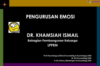 PENGURUSAN EMOSI


DR. KHAMSIAH ISMAIL
Bahagian Pembangunan Keluarga
             LPPKN

         Ph.D Psychology (Clinical Counseling & Psychology) IIUM
                                           M. Ed (Counseling) IIUM
                     B. Ed. (Hons.) (Bimbingan & Kaunseling) UPM
 