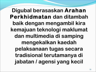 Digubal berasaskan Arahan
Perkhidmatan dan ditambah
 baik dengan mengambil kira
kemajuan teknologi maklumat
  dan multimedia di samping
     mengekalkan kaedah
  pelaksanaan tugas secara
  tradisional terutamanya di
  jabatan / agensi yang kecil
                                10
 