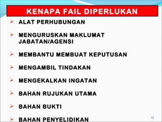 KENAPA FAIL DIPERLUKAN
 ALAT PERHUBUNGAN

 MENGURUSKAN MAKLUMAT
  JABATAN/AGENSI

 MEMBANTU MEMBUAT KEPUTUSAN

 MENGAMBIL TINDAKAN

 MENGEKALKAN INGATAN

 BAHAN RUJUKAN UTAMA

 BAHAN BUKTI
                               12
 BAHAN PENYELIDIKAN
 