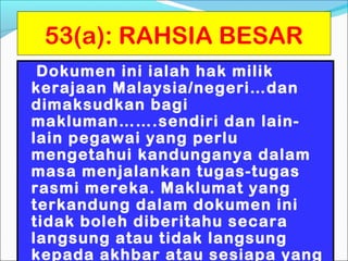 53(a): RAHSIA BESAR
 Dokumen ini ialah hak milik
kerajaan Malaysia/negeri…dan
dimaksudkan bagi
makluman…….sendiri dan lain-
lain pegawai yang perlu
mengetahui kandunganya dalam
masa menjalankan tugas-tugas
rasmi mereka. Maklumat yang
terkandung dalam dokumen ini
tidak boleh diberitahu secara
langsung atau tidak langsung
kepada akhbar atau sesiapa yang
 