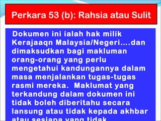 Perkara 53 (b): Rahsia atau Sulit

Dokumen ini ialah hak milik
Kerajaaqn Malaysia/Negeri….dan
dimaksudkan bagi makluman
orang-orang yang perlu
mengetahui kandungannya dalam
masa menjalankan tugas-tugas
rasmi mereka. Maklumat yang
terkandung dalam dokumen ini
tidak boleh diberitahu secara
lansung atau tidak kepada akhbar
 