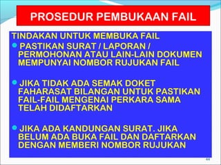 PROSEDUR PEMBUKAAN FAIL
TINDAKAN UNTUK MEMBUKA FAIL
PASTIKAN SURAT / LAPORAN /
 PERMOHONAN ATAU LAIN-LAIN DOKUMEN
 MEMPUNYAI NOMBOR RUJUKAN FAIL

JIKA TIDAK ADA SEMAK DOKET
 FAHARASAT BILANGAN UNTUK PASTIKAN
 FAIL-FAIL MENGENAI PERKARA SAMA
 TELAH DIDAFTARKAN

JIKA ADA KANDUNGAN SURAT. JIKA
 BELUM ADA BUKA FAIL DAN DAFTARKAN
 DENGAN MEMBERI NOMBOR RUJUKAN
                                     44
 