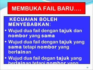 MEMBUKA FAIL BARU….
  KECUAIAN BOLEH
  MENYEBABKAN:
• Wujud dua fail dengan tajuk dan
  nombor yang sama
• Wujud dua fail dengan tajuk yang
  sama tetapi nombor yang
  berlainan
• Wujud dua fail degan tajuk yang
  berlainan tetapi nombor yang
  sama                               46
 