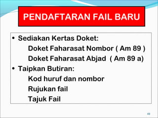 PENDAFTARAN FAIL BARU

• Sediakan Kertas Doket:
     Doket Faharasat Nombor ( Am 89 )
     Doket Faharasat Abjad ( Am 89 a)
• Taipkan Butiran:
     Kod huruf dan nombor
     Rujukan fail
     Tajuk Fail
                                        49
 
