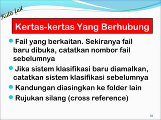 ail
  lit f
Ku
      Kertas-kertas Yang Berhubung
   Fail yang berkaitan. Sekiranya fail
    baru dibuka, catatkan nombor fail
    sebelumnya
   Jika sistem klasifikasi baru diamalkan,
    catatkan sistem klasifikasi sebelumnya
   Kandungan diasingkan ke folder lain
   Rujukan silang (cross reference)

                                              58
 