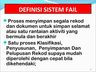 DEFINISI SISTEM FAIL
Proses menyimpan segala rekod
 dan dokumen untuk simpan selamat
 atau satu rantaian aktiviti yang
 bermula dan berakhir
Satu proses Klasifikasi,
 Penyusunan, Penyimpanan Dan
 Pelupusan Rekod supaya mudah
 diperolehi dengan cepat bila
 dikehendaki;
                                    6
 