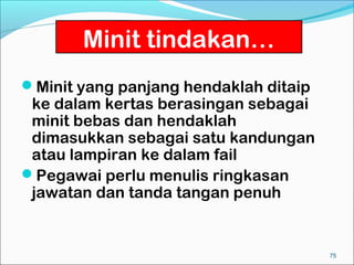 Minit tindakan…
Minit yang panjang hendaklah ditaip
 ke dalam kertas berasingan sebagai
 minit bebas dan hendaklah
 dimasukkan sebagai satu kandungan
 atau lampiran ke dalam fail
Pegawai perlu menulis ringkasan
 jawatan dan tanda tangan penuh


                                       75
 
