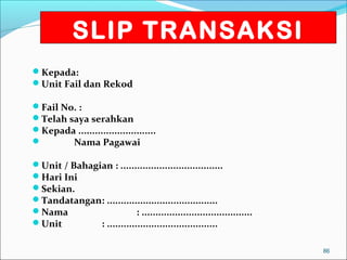 SLIP TRANSAKSI
Kepada:
Unit Fail dan Rekod

Fail No. :
Telah saya serahkan
Kepada ............................
       Nama Pagawai

Unit / Bahagian : .....................................
Hari Ini
Sekian.
Tandatangan: ........................................
Nama                      : ........................................
Unit         : ........................................

                                                                        86
 