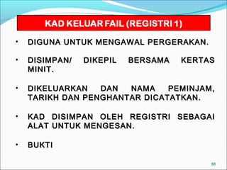 •   DIGUNA UNTUK MENGAWAL PERGERAKAN.

•   DISIMPAN/   DIKEPIL   BERSAMA   KERTAS
    MINIT.

•   DIKELUARKAN   DAN  NAMA    PEMINJAM,
    TARIKH DAN PENGHANTAR DICATATKAN.

•   KAD    DISIMPAN OLEH REGISTRI SEBAGAI
    ALAT   UNTUK MENGESAN.

•   BUKTI

                                         88
 