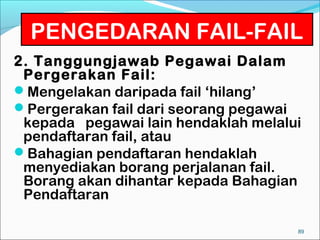PENGEDARAN FAIL-FAIL
2. Tanggungjawab Pegawai Dalam
 Pergerakan Fail:
Mengelakan daripada fail ‘hilang’
Pergerakan fail dari seorang pegawai
 kepada pegawai lain hendaklah melalui
 pendaftaran fail, atau
Bahagian pendaftaran hendaklah
 menyediakan borang perjalanan fail.
 Borang akan dihantar kepada Bahagian
 Pendaftaran

                                     89
 