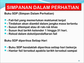 SIMPANAN DALAM PERHATIAN
Buku SDP (Simpan Dalam Perhatian)

- Fail-fail yang memerlukan maklumat lanjut
- Tindakan akan diambil dalam jangka masa tertentu
- Susun ditempat atau di rak-rak khas
- Susun ikut tarikh kalender 1 hingga 31 hari.
- Rekod dalam doket/pendaftaran fail

Buku SDP diperiksa Setiap Hari

- Buku SDP hendaklah diperiksa setiap hari bekerja
- Hantar fail tersebut apabila tarikh tersebut sampai


                                                         90
 