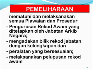 PEMELIHARAAN
- mematuhi dan melaksanakan
  semua Piawaian dan Prosedur
- Pengurusan Rekod Awam yang
  ditetapkan oleh Jabatan Arkib
  Negara;
- mengadakan bilik rekod jabatan
  dengan kelengkapan dan
- peralatan yang bersesuaian;
- melaksanakan pelupusan rekod
  awam
                                   94
 