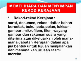 MEMELIHARA DAN MENYIMPAN
    REKOD KERAJAAN

* Rekod-rekod Kerajaan :
surat, dokumen, rekod, daftar bahan
bercetak, buku, peta,pelan, lukisan,
gambar, mikrofilem, filem wayang
gambar dan rakaman suara yang
diterima atau dikeluarkan oleh mana-
mana Jabatan Kerajaan dalam apa
jua bentuk untuk tujuan menjalankan
dan menunaikan urusan rasmi
mereka.
                                       95
 