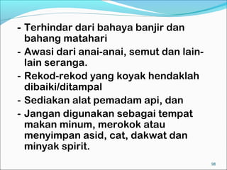 - Terhindar dari bahaya banjir dan
  bahang matahari
- Awasi dari anai-anai, semut dan lain-
  lain seranga.
- Rekod-rekod yang koyak hendaklah
  dibaiki/ditampal
- Sediakan alat pemadam api, dan
- Jangan digunakan sebagai tempat
  makan minum, merokok atau
  menyimpan asid, cat, dakwat dan
  minyak spirit.
                                          98
 