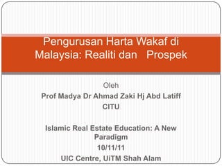 Pengurusan Harta Wakaf di
Malaysia: Realiti dan Prospek

                 Oleh
 Prof Madya Dr Ahmad Zaki Hj Abd Latiff
                 CITU

  Islamic Real Estate Education: A New
                Paradigm
                 10/11/11
      UIC Centre, UiTM Shah Alam
 