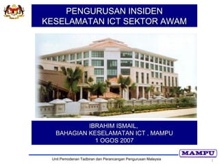 PENGURUSAN INSIDEN
KESELAMATAN ICT SEKTOR AWAM




            IBRAHIM ISMAIL,
   BAHAGIAN KESELAMATAN ICT , MAMPU
              1 OGOS 2007

 Unit Pemodenan Tadbiran dan Perancangan Pengurusan Malaysia   1
 