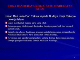 Kesan Dari Iman Dan Takwa kepada Budaya Kerja Pekerja-pekerja Islam. Dapat membentuk budaya kerja yang sihat. Sedar apa yang dilakukan di dunia akan dapat ganjaran baik dan buruk di akhirat kelak. Sedar kerja sebagai ibadah dan amanah serta faham peranan sebagai hamba Allah dan khalifahnya  perlu ditunaikan sebaik-baiknya. Keyakinan dan kesedaran mendalam  tentang dirinya dan peranan di dunia sebagai petugas dan hamba kepada Allah dan Rasulnya. ETIKA DAN BUDAYA KERJA; SATU PENDEKATAN ISLAM 