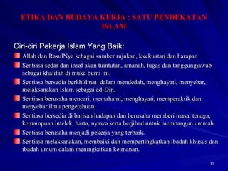 Ciri-ciri Pekerja Islam Yang Baik: Allah dan RasulNya sebagai sumber rujukan, kkekuatan dan harapan Sentiasa sedar dan insaf akan tuintutan, amanah, tugas dan tanggungjawab sebagai khalifah di muka bumi ini. Sentiasa bersedia berkhidmat  dalam mendedah, menghayati, menyebar, melaksanakan Islam sebagai ad-Din. Sentiasa berusaha mencari, memahami, menghayati, memperaktik dan menyebar ilmu pengetahuan. Sentiasa bersedia di barisan hadapan dan berusaha memberi masa, tenaga, kemampuan intelek, harta, nyawa serta berjihad untuk membangun ummah. Sentiasa berusaha menjadi pekerja yang terbaik. Sentiasa melaksanakan, membaiki dan mempertingkatkan ibadah khusus dan ibadah umum dalam meningkatkan keimanan. ETIKA DAN BUDAYA KERJA : SATU PENDEKATAN ISLAM 
