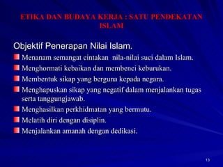 Objektif Penerapan Nilai Islam. Menanam semangat cintakan  nila-nilai suci dalam Islam. Menghormati kebaikan dan membenci keburukan. Membentuk sikap yang berguna kepada negara. Menghapuskan sikap yang negatif dalam menjalankan tugas serta tanggungjawab. Menghasilkan perkhidmatan yang bermutu. Melatih diri dengan disiplin. Menjalankan amanah dengan dedikasi. ETIKA DAN BUDAYA KERJA : SATU PENDEKATAN ISLAM 