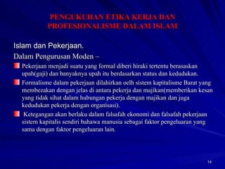 Islam dan Pekerjaan. Dalam Pengurusan Moden –   Pekerjaan menjadi suatu yang formal diberi hiraki tertentu berasaskan upah(gaji) dan banyaknya upah itu berdasarkan status dan kedudukan. Formalisme dalam pekerjaan dilahirkan oelh sistem kapitalisme Barat yang membezakan dengan jelas di antara pekerja dan majikan(memberikan kesan yang tidak sihat dalam hubungan pekerja dengan majikan dan juga kedudukan pekerja dengan organisasi). Ketegangan akan berlaku dalam falsafah ekonomi dan falsafah pekerjaan sistem kapitalis sendiri bahawa manusia sebagai faktor pengeluaran yang sama dengan faktor pengeluaran lain. PENGUKUHAN ETIKA KERJA DAN PROFESIONALISME DALAM ISLAM 