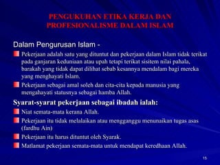 Dalam Pengurusan Islam - Pekerjaan adalah satu yang dituntut dan pekerjaan dalam Islam tidak terikat pada ganjaran keduniaan atau upah tetapi terikat sisitem nilai pahala, barakah yang tidak dapat dilihat sebab kesannya mendalam bagi mereka yang menghayati Islam. Pekerjaan sebagai amal soleh dan cita-cita kepada manusia yang mengahayati statusnya sebagai hamba Allah. Syarat-syarat pekerjaan sebagai ibadah ialah: Niat semata-mata kerana Allah. Pekerjaan itu tidak melalaikan atau mengganggu menunaikan tugas asas (fardhu Ain) Pekerjaan itu harus dituntut oleh Syarak. Matlamat pekerjaan semata-mata untuk mendapat keredhaan Allah. PENGUKUHAN ETIKA KERJA DAN PROFESIONALISME DALAM ISLAM 