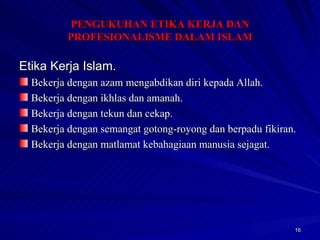Etika Kerja Islam. Bekerja dengan azam mengabdikan diri kepada Allah. Bekerja dengan ikhlas dan amanah. Bekerja dengan tekun dan cekap. Bekerja dengan semangat gotong-royong dan berpadu fikiran. Bekerja dengan matlamat kebahagiaan manusia sejagat. PENGUKUHAN ETIKA KERJA DAN PROFESIONALISME DALAM ISLAM 