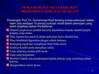 Pandangan Prof. Dr. Muhammad Rauf tentang prinsip pekerjaan dalam Islam iaitu terdapat 10 prinsip tuntutan moral dalam pekerjaan yang boleh diaplikasi dalam Pentadbiran. Objektif jangkamasa pendek haruslah dipadankan kepada objektif jangka panjang yang utama. Nilai Agama dan moral di dalam pekerjaan harus diambil kira. Masa hendaklah digunakan dengan sebaik-baiknya. Berpegang teguh dan menghayati Nilai Etika Islam. Kritikan Kendiri perlu diamalkan selalu. Tiada sebarang amalan pilih kasih. Upah yang berpatutan. Memberi hadiah atau penghargaan kepada pekerja yang cemerlang dalam bekerja. Mengamalkan sistem Syura. PENGUKUHAN ETIKA KERJA DAN PROFESIONALISME DALAM ISLAM 
