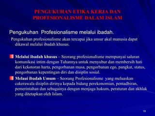 Pengukuhan  Profesionalisme melalui ibadah.   Pengukuhan profesionalisme akan tercapai jika unsur akal manusia dapat dikawal melalui ibadah khusus. Melalui ibadah khusus  – Seorang profesionalisme mempunyai saluran komunikasi intim dengan Tuhannya untuk menyubur dan membersih hati  dari kekotoran harta, pengorbanan masa, pengorbanan ego, pangkat, status, pengorbanan kepentingan diri dan disiplin sosial. Melaui ibadah Umum  – Seorang Profesionalisme  yang meluaskan cakerawala disiplin dirinya kepada bidang perekonomian, pentadbiran, pemerintahan dan sebagainya dengan menjaga hukum, peraturan dan akhlak yang ditetapkan oleh Islam. PENGUKUHAN ETIKA KERJA DAN PROFESIONALISME DALAM ISLAM 