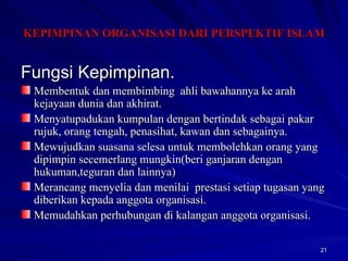 Fungsi Kepimpinan. Membentuk dan membimbing  ahli bawahannya ke arah kejayaan dunia dan akhirat. Menyatupadukan kumpulan dengan bertindak sebagai pakar rujuk, orang tengah, penasihat, kawan dan sebagainya. Mewujudkan suasana selesa untuk membolehkan orang yang dipimpin secemerlang mungkin(beri ganjaran dengan hukuman,teguran dan lainnya) Merancang menyelia dan menilai  prestasi setiap tugasan yang diberikan kepada anggota organisasi. Memudahkan perhubungan di kalangan anggota organisasi. KEPIMPINAN ORGANISASI DARI PERSPEKTIF ISLAM 