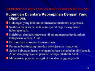 Hubungan Di antara Kepimpinan Dengan Yang Dipimpin. Hubungan yang baik untuk mencapai matlamat organisasi. Sentiasa mencari petanda atau isyarat bagi mewujudkan hubungan baik. Kelebihan dan keistimewaan  di antara mereka berdasarkan ketaqwaan kepada Allah. Berdasarkan asas-asas kemanusiaan. Perasaan bertimbang rasa dan bekerjasama  yang erat. Setiap hubungan harus menggambarkan pengabdian diri kepada Allah dan penghayatan peranan sebagai khalifah Allah. Memainkan peranan mengikut hak dan tanggungjawab. KEPIMPINAN ORGANISASI DARI PERSPEKTIF ISLAM 