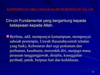 Ciri-ciri Fundamental yang bergantung kepada ketaqwaan kepada Allah. Berilmu, adil, mempunyai kemampuan, mempunyai sahsiah pemimpin, Uswah Hasanah(contoh teladan yang baik), Kebenaran dari segi perkataan dan perbuatan, kesabaran, merendah diri, menjaga masa, perasaan tanggungjawab, disiplin, keunggulan peribadi, patuh, berpuas hati dan keikhlasan. KEPIMPINAN ORGANISASI DARI PERSPEKTIF ISLAM 