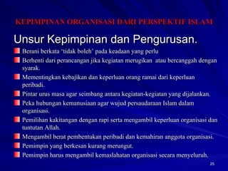 Unsur Kepimpinan dan Pengurusan. Berani berkata ‘tidak boleh’ pada keadaan yang perlu Berhenti dari perancangan jika kegiatan merugikan  atau bercanggah dengan syarak. Mementingkan kebajikan dan keperluan orang ramai dari keperluan peribadi. Pintar urus masa agar seimbang antara kegiatan-kegiatan yang dijalankan. Peka hubungan kemanusiaan agar wujud persaudaraan Islam dalam organisasi. Pemilihan kakitangan dengan rapi serta mengambil keperluan organisasi dan tuntutan Allah. Mengambil berat pembentukan peribadi dan kemahiran anggota organisasi. Pemimpin yang berkesan kurang merungut. Pemimpin harus mengambil kemaslahatan organisasi secara menyeluruh. KEPIMPINAN ORGANISASI DARI PERSPEKTIF ISLAM 