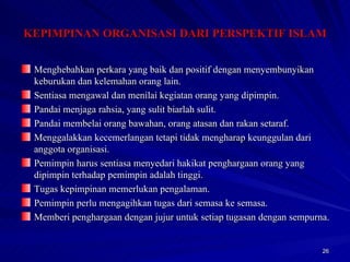 Menghebahkan perkara yang baik dan positif dengan menyembunyikan keburukan dan kelemahan orang lain. Sentiasa mengawal dan menilai kegiatan orang yang dipimpin. Pandai menjaga rahsia, yang sulit biarlah sulit. Pandai membelai orang bawahan, orang atasan dan rakan setaraf. Menggalakkan kecemerlangan tetapi tidak mengharap keunggulan dari anggota organisasi. Pemimpin harus sentiasa menyedari hakikat penghargaan orang yang dipimpin terhadap pemimpin adalah tinggi. Tugas kepimpinan memerlukan pengalaman. Pemimpin perlu mengagihkan tugas dari semasa ke semasa. Memberi penghargaan dengan jujur untuk setiap tugasan dengan sempurna. KEPIMPINAN ORGANISASI DARI PERSPEKTIF ISLAM 