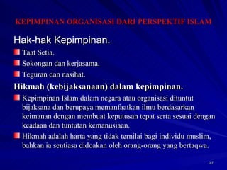 Hak-hak Kepimpinan. Taat Setia. Sokongan dan kerjasama. Teguran dan nasihat. Hikmah (kebijaksanaan) dalam kepimpinan. Kepimpinan Islam dalam negara atau organisasi dituntut bijaksana dan berupaya memanfaatkan ilmu berdasarkan keimanan dengan membuat keputusan tepat serta sesuai dengan keadaan dan tuntutan kemanusiaan. Hikmah adalah harta yang tidak ternilai bagi individu muslim, bahkan ia sentiasa didoakan oleh orang-orang yang bertaqwa. KEPIMPINAN ORGANISASI DARI PERSPEKTIF ISLAM 