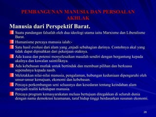 Manusia dari Perspektif Barat. Suatu pandangan falsafah oleh dua ideologi utama iaitu Marxisme dan Liberalisme Barat. Humanisme percaya manusia ialah:- Satu hasil evolusi dari alam yang ,enjadi sebahagian darinya. Contohnya akal yang tidak dapat dipisahkan dari pekerjaan otaknya. Ada kuasa dan potensi menyelesaikan masalah sendiri dengan bergantung kepada akalnya dan kawalan saintifiknya. Ada kebebasan mutlak untuk bertindak dan membuat pilihan dan berkuasa sepenuhnya kepada nasib. Meletakkan nilai-nilai manusia, pengalaman, hubungan keduniaan dipengaruhi oleh unsur-unsur kemajuan, ekonomi dan kebebasan. Percaya perkembangan seni seluasnya dan kesedaran tentang keindahan alam menjadi realiti kehidupan manusia. Percaya program kemasyarakatan meluas bertujuan ditegakkan di seluruh dunia dengan nama demokrasi keamanan, taraf hidup tinggi berdasarkan susunan ekonomi. PEMBANGUNAN MANUSIA DAN PERSOALAN AKHLAK 