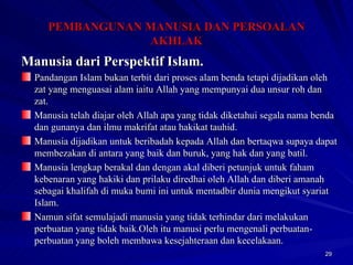 Manusia dari Perspektif Islam. Pandangan Islam bukan terbit dari proses alam benda tetapi dijadikan oleh zat yang menguasai alam iaitu Allah yang mempunyai dua unsur roh dan zat. Manusia telah diajar oleh Allah apa yang tidak diketahui segala nama benda dan gunanya dan ilmu makrifat atau hakikat tauhid. Manusia dijadikan untuk beribadah kepada Allah dan bertaqwa supaya dapat membezakan di antara yang baik dan buruk, yang hak dan yang batil. Manusia lengkap berakal dan dengan akal diberi petunjuk untuk faham kebenaran yang hakiki dan prilaku diredhai oleh Allah dan diberi amanah sebagai khalifah di muka bumi ini untuk mentadbir dunia mengikut syariat Islam. Namun sifat semulajadi manusia yang tidak terhindar dari melakukan perbuatan yang tidak baik.Oleh itu manusi perlu mengenali perbuatan-perbuatan yang boleh membawa kesejahteraan dan kecelakaan. PEMBANGUNAN MANUSIA DAN PERSOALAN AKHLAK 