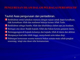 Tauhid Asas pengurusan dan pentadbiran. Berkhidmat untuk kebaikan manusia dengan tujuan untuk dapat keredhaan, elak kemurkaan Allah dan matlamat bekerja kerana Allah Taala. Berkhidmat sebagai hamba Allah dan khalifahnya dalam apa jua keadaan. Bertugas atas dasar ibadah kepada Allah dan bukan kerana ganjaran dunia. Bertanggungjawab kepada ketuanya dan kepada Allah di dunia dan akhirat. Mempunyai kod etika lebih tinggi, menyeluruh serta tahan diuji. Hubungan kemesraan sesama manusia bukan semata-mata sebab pangkat seseorang  tetapi atas dasar nilai kemanusiaan. PENGURUSAN ISLAM DALAM PELBAGAI PERESPEKTIF 