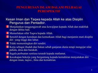 Kesan Iman dan Taqwa kepada Allah ke atas Disiplin Pengurus dan Pentadbir. Menjalankan tanggungjawab atau kewajipan kepada Allah dan makhluk dengan ikhlas hati. Memerlukan sifat Taqwa kepada Allah. Sensitif dengan keredaan dan kemurkaan Allah bagi menjamin muti disiplin diri  yang tinggi dan luhur. Tidak mementingkan diri sendiri. Kerja sebagai ibadah dan bukan sebab ganjaran dunia tetapi mengejar nilai pahala, dosa dan barakah. Segala perbuatan sentiasa terarah kepada matlamat. Kecekapan bekerja yang bergantung kepada kemahiran menyatukan diri dengan iman, taqwa , ilmu dan kemahiran. PENGURUSAN ISLAM DALAM PELBAGAI PERESPEKTIF 