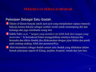 Pekerjaan Sebagai Satu Ibadah. Dalam al-Quran banyak sekali ayat-ayat yang menjelaskan supaya manusia bekerja kerana bekerja sebagai sumber rezeki untuk menampung diri dan keluarga dan juga membantu orang lain. Sabda Nabi s.a.w. “  tangan yang memberi itu lebih baik dari tangan yang menerima”.  Ia bermaksud Islam menggalakkan umatnya bekerja dan berusaha dan dikira ibadah jika dilaksanakan dengan jujur ikhlas dan patuh pada undang-undang Allah dan peraturanNya. Aktiviti(amalan) sebagai ibadah umum iaitu ibadah yang dilakukan dalam bentuk pekerjaan seperti di kilang, pejabat, hospital, rumah dan lain-lain. PEKERJAAN SEBAGAI IBADAH 
