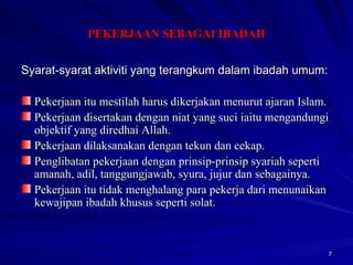 Syarat-syarat aktiviti yang terangkum dalam ibadah umum: Pekerjaan itu mestilah harus dikerjakan menurut ajaran Islam. Pekerjaan disertakan dengan niat yang suci iaitu mengandungi objektif yang diredhai Allah. Pekerjaan dilaksanakan dengan tekun dan cekap. Penglibatan pekerjaan dengan prinsip-prinsip syariah seperti amanah, adil, tanggungjawab, syura, jujur dan sebagainya. Pekerjaan itu tidak menghalang para pekerja dari menunaikan kewajipan ibadah khusus seperti solat. PEKERJAAN SEBAGAI IBADAH 