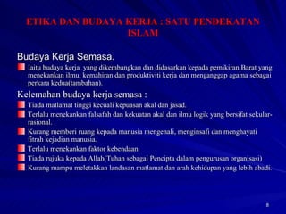 Budaya Kerja Semasa. Iaitu budaya kerja  yang dikembangkan dan didasarkan kepada pemikiran Barat yang menekankan ilmu, kemahiran dan produktiviti kerja dan menganggap agama sebagai perkara kedua(tambahan). Kelemahan budaya kerja semasa : Tiada matlamat tinggi kecuali kepuasan akal dan jasad. Terlalu menekankan falsafah dan kekuatan akal dan ilmu logik yang bersifat sekular-rasional. Kurang memberi ruang kepada manusia mengenali, menginsafi dan menghayati fitrah kejadian manusia. Terlalu menekankan faktor kebendaan. Tiada rujuka kepada Allah(Tuhan sebagai Pencipta dalam pengurusan organisasi) Kurang mampu meletakkan landasan matlamat dan arah kehidupan yang lebih abadi. ETIKA DAN BUDAYA KERJA : SATU PENDEKATAN ISLAM 